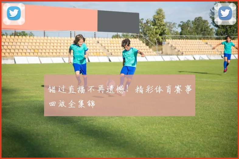 错过直播不再遗憾！精彩体育赛事回放全集锦
