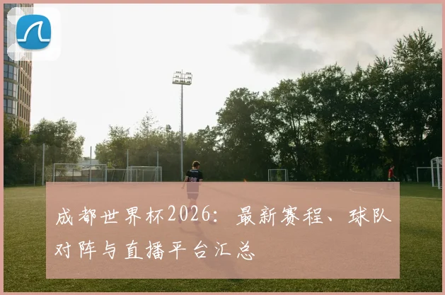 成都世界杯2026:最新赛程、球队对阵与直播平台汇总